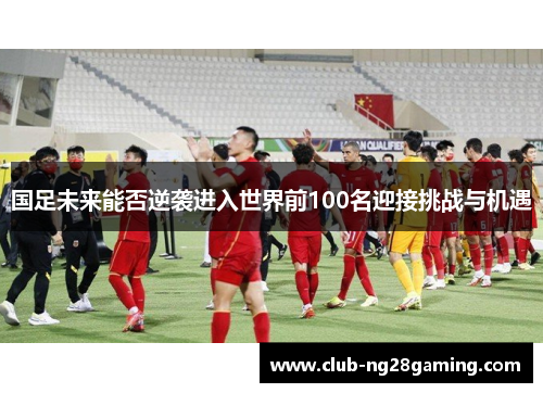 国足未来能否逆袭进入世界前100名迎接挑战与机遇