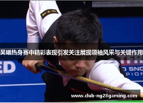 吴曦热身赛中精彩表现引发关注展现领袖风采与关键作用