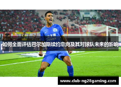 如何全面评估巴尔加斯续约意向及其对球队未来的影响