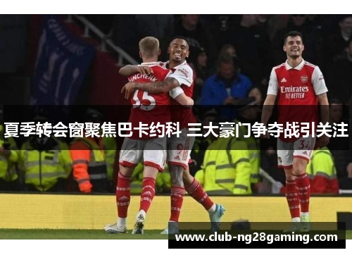 夏季转会窗聚焦巴卡约科 三大豪门争夺战引关注