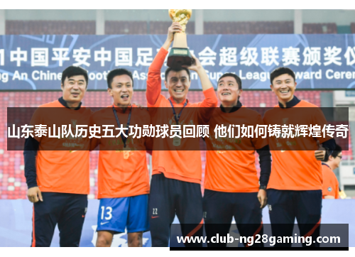 山东泰山队历史五大功勋球员回顾 他们如何铸就辉煌传奇