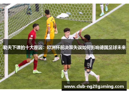 勒夫下课的十大原因：欧洲杯前决策失误如何影响德国足球未来