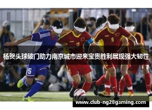 杨贺头球破门助力南京城市迎来宝贵胜利展现强大韧性