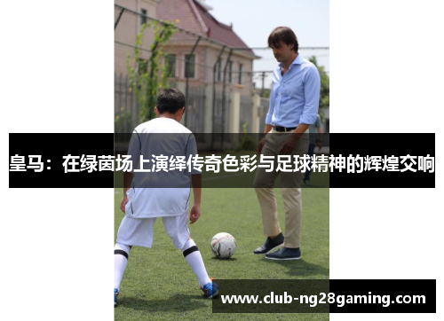 皇马：在绿茵场上演绎传奇色彩与足球精神的辉煌交响