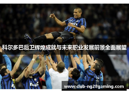 科尔多巴后卫辉煌成就与未来职业发展前景全面展望