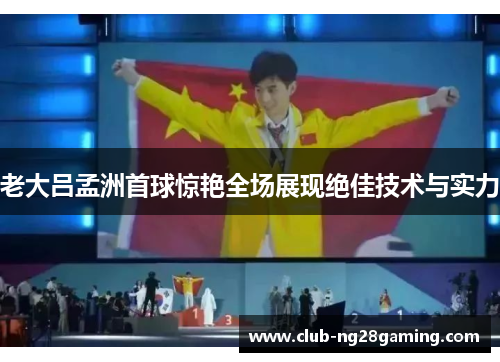 老大吕孟洲首球惊艳全场展现绝佳技术与实力