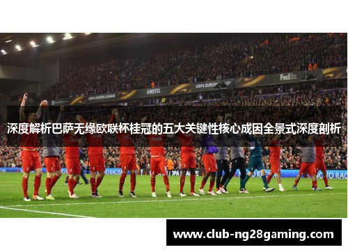 深度解析巴萨无缘欧联杯桂冠的五大关键性核心成因全景式深度剖析