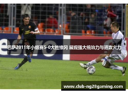 巴萨2011年小组赛5-0大胜维冈 展现强大统治力与进攻火力