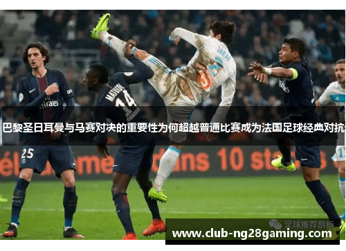 巴黎圣日耳曼与马赛对决的重要性为何超越普通比赛成为法国足球经典对抗