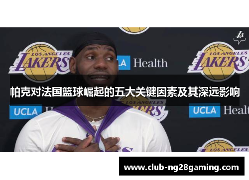 帕克对法国篮球崛起的五大关键因素及其深远影响 帕克对法国篮球崛起的五大关键因素及其深远影响