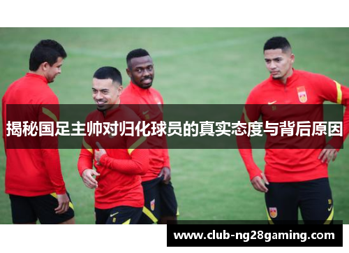 揭秘国足主帅对归化球员的真实态度与背后原因