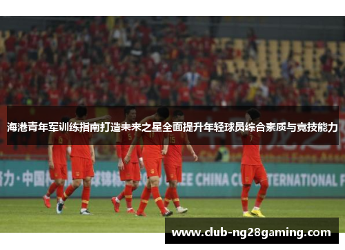 海港青年军训练指南打造未来之星全面提升年轻球员综合素质与竞技能力