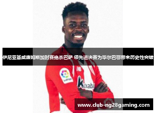 伊尼亚基威廉姆斯加时赛绝杀巴萨 领先进决赛为毕尔巴鄂带来历史性突破
