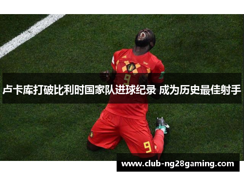 卢卡库打破比利时国家队进球纪录 成为历史最佳射手 卢卡库打破比利时国家队进球纪录 成为历史最佳射手