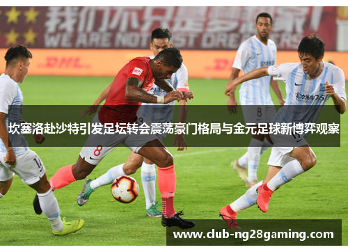 坎塞洛赴沙特引发足坛转会震荡豪门格局与金元足球新博弈观察 坎塞洛赴沙特引发足坛转会震荡豪门格局与金元足球新博弈观察