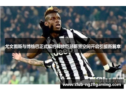 尤文图斯与博格巴正式解约释放巨额薪资空间开启引援新篇章