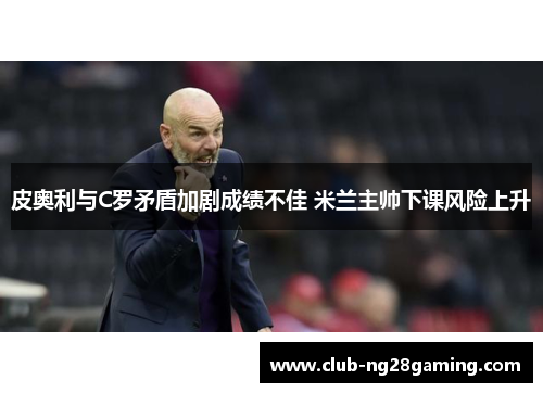 皮奥利与C罗矛盾加剧成绩不佳 米兰主帅下课风险上升 皮奥利与C罗矛盾加剧成绩不佳 米兰主帅下课风险上升