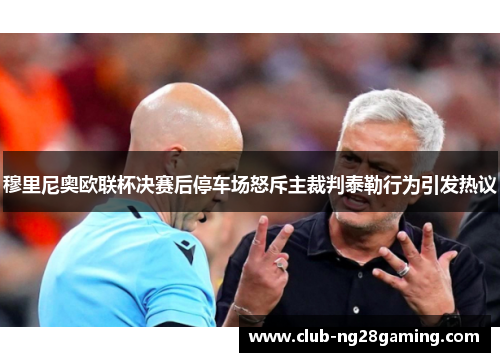 穆里尼奥欧联杯决赛后停车场怒斥主裁判泰勒行为引发热议 穆里尼奥欧联杯决赛后停车场怒斥主裁判泰勒行为引发热议