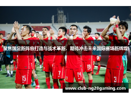 聚焦国足新阵容打造与战术革新，期待冲击未来国际赛场新辉煌