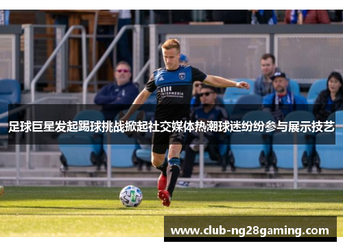 足球巨星发起踢球挑战掀起社交媒体热潮球迷纷纷参与展示技艺 足球巨星发起踢球挑战掀起社交媒体热潮球迷纷纷参与展示技艺