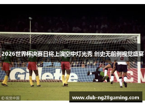 2026世界杯决赛日将上演空中灯光秀 创史无前例视觉盛宴 2026世界杯决赛日将上演空中灯光秀 创史无前例视觉盛宴
